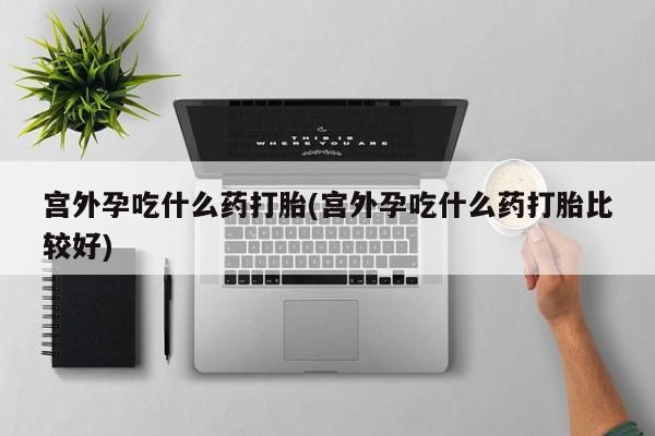 打胎药在线购买微信宫外孕吃什么药打胎(宫外孕吃什么药打胎比较好)
