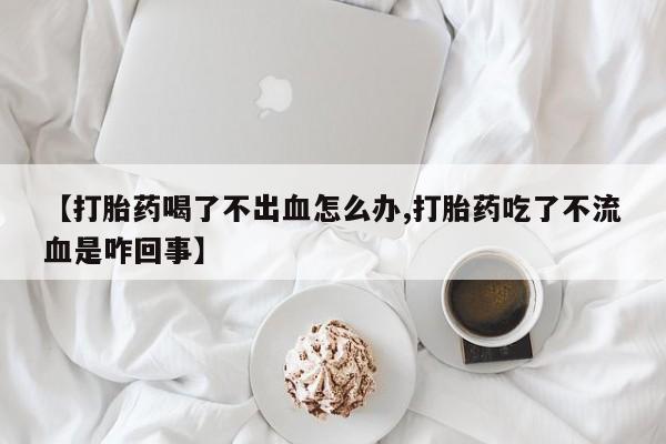 打胎药在线购买微信【打胎药喝了不出血怎么办,打胎药吃了不流血是咋回事】