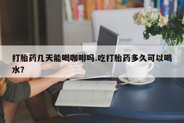 打胎药在线购买微信打胎药几天能喝咖啡吗.吃打胎药多久可以喝水？