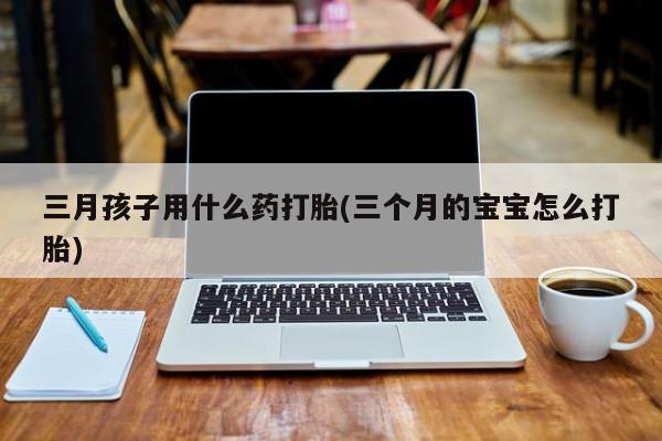 打胎药在线购买微信三月孩子用什么药打胎(三个月的宝宝怎么打胎)