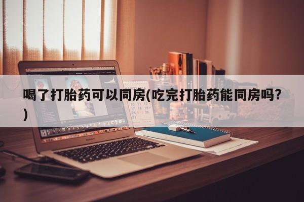 打胎药在线购买微信喝了打胎药可以同房(吃完打胎药能同房吗?)
