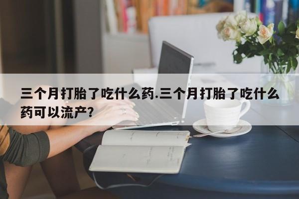 打胎药在线购买微信三个月打胎了吃什么药.三个月打胎了吃什么药可以流产？
