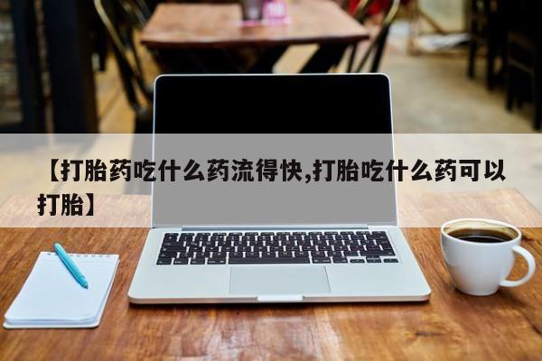 打胎药在线购买微信【打胎药吃什么药流得快,打胎吃什么药可以打胎】