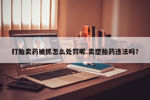 打胎药在线购买微信打胎卖药被抓怎么处罚呢.卖堕胎药违法吗？