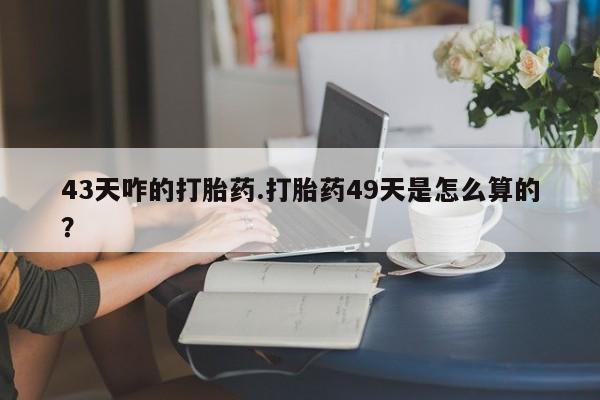 打胎药在线购买微信43天咋的打胎药.打胎药49天是怎么算的？