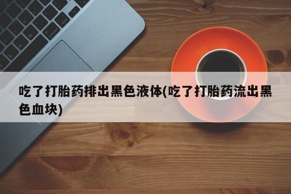 打胎药在线购买微信吃了打胎药排出黑色液体(吃了打胎药流出黑色血块)