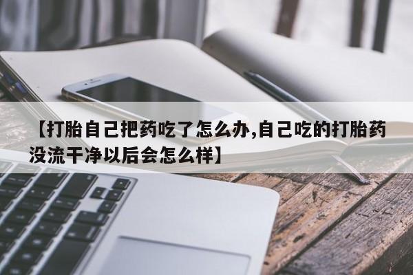 打胎药在线购买微信【打胎自己把药吃了怎么办,自己吃的打胎药没流干净以后会怎么样】