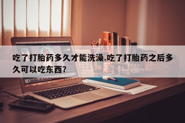 打胎药在线购买微信吃了打胎药多久才能洗澡.吃了打胎药之后多久可以吃东西？