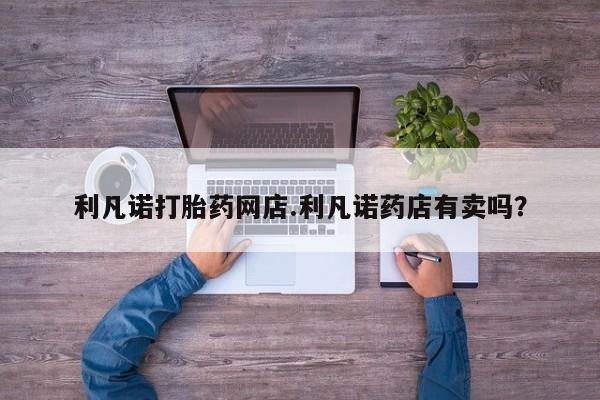 打胎药在线购买微信利凡诺打胎药网店.利凡诺药店有卖吗？