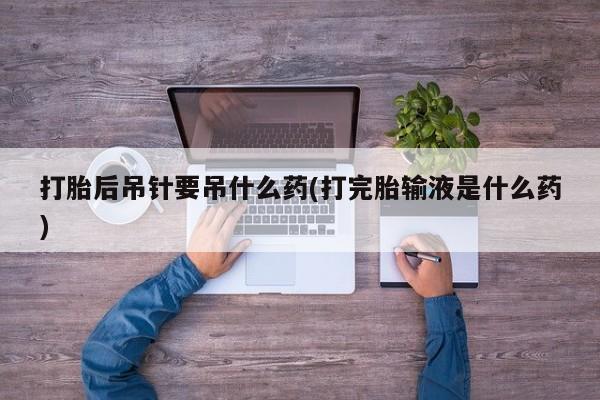 打胎药在线购买微信打胎后吊针要吊什么药(打完胎输液是什么药)