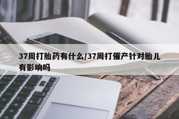 打胎药在线购买微信37周打胎药有什么/37周打催产针对胎儿有影响吗