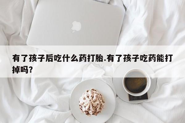 打胎药在线购买微信有了孩子后吃什么药打胎.有了孩子吃药能打掉吗？