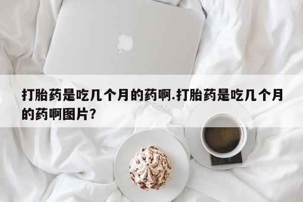 打胎药在线购买微信打胎药是吃几个月的药啊.打胎药是吃几个月的药啊图片？