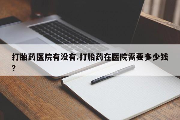 打胎药在线购买微信打胎药医院有没有.打胎药在医院需要多少钱？