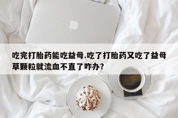 打胎药在线购买微信吃完打胎药能吃益母.吃了打胎药又吃了益母草颗粒就流血不直了咋办？
