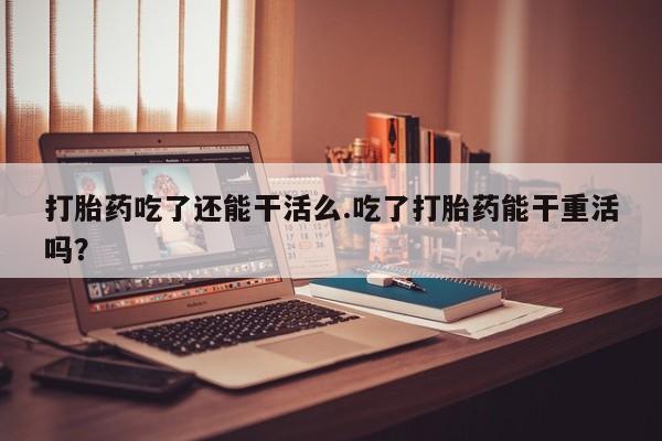 打胎药在线购买微信打胎药吃了还能干活么.吃了打胎药能干重活吗？
