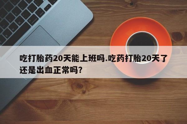 打胎药在线购买微信吃打胎药20天能上班吗.吃药打胎20天了还是出血正常吗？