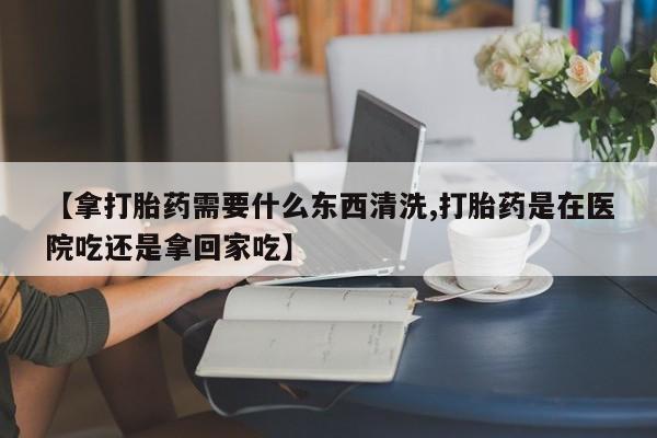打胎药在线购买微信【拿打胎药需要什么东西清洗,打胎药是在医院吃还是拿回家吃】