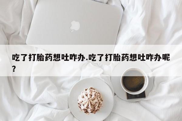 打胎药在线购买微信吃了打胎药想吐咋办.吃了打胎药想吐咋办呢？
