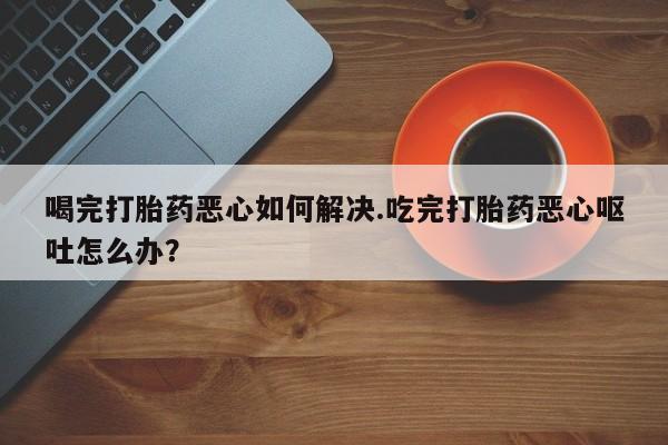 打胎药在线购买微信喝完打胎药恶心如何解决.吃完打胎药恶心呕吐怎么办？