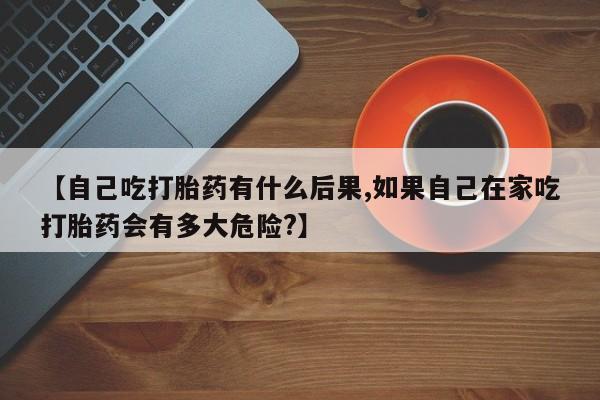 打胎药在线购买微信【自己吃打胎药有什么后果,如果自己在家吃打胎药会有多大危险?】