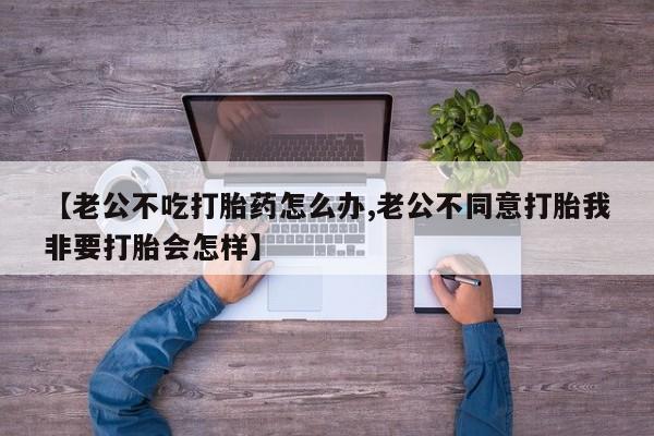 打胎药在线购买微信【老公不吃打胎药怎么办,老公不同意打胎我非要打胎会怎样】