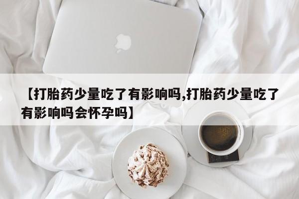 打胎药在线购买微信【打胎药少量吃了有影响吗,打胎药少量吃了有影响吗会怀孕吗】