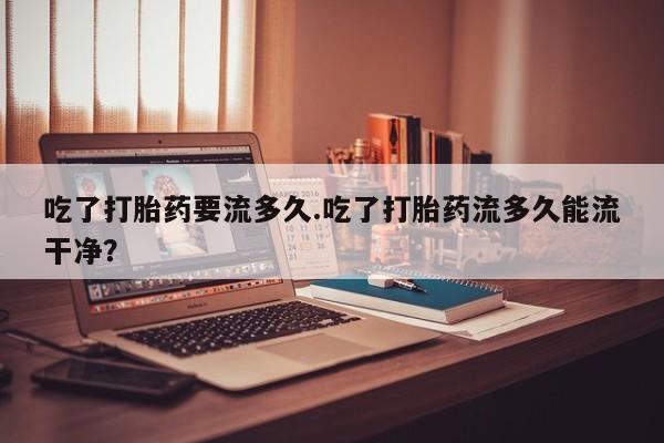 打胎药在线购买微信吃了打胎药要流多久.吃了打胎药流多久能流干净？