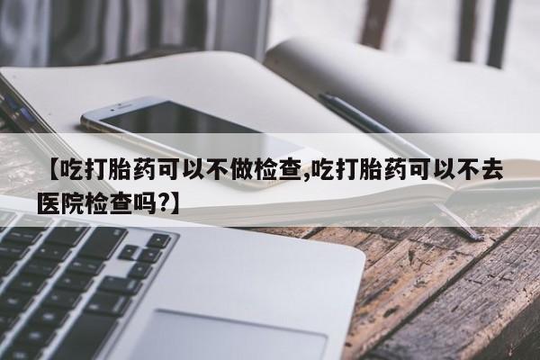 打胎药在线购买微信【吃打胎药可以不做检查,吃打胎药可以不去医院检查吗?】