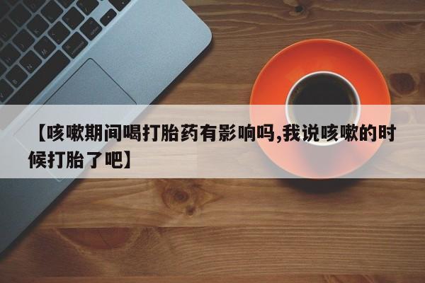 打胎药在线购买微信【咳嗽期间喝打胎药有影响吗,我说咳嗽的时候打胎了吧】