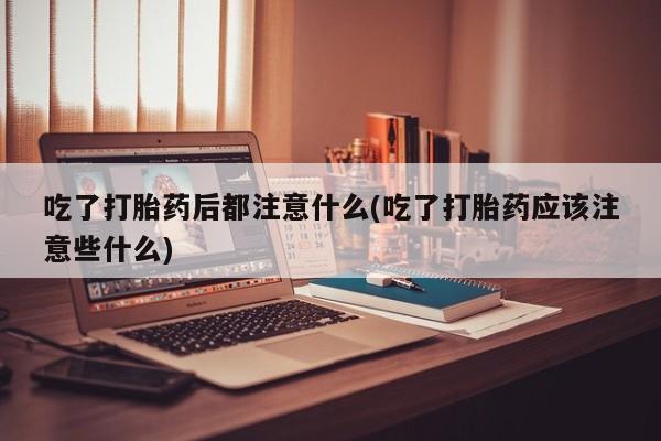 打胎药在线购买微信吃了打胎药后都注意什么(吃了打胎药应该注意些什么)