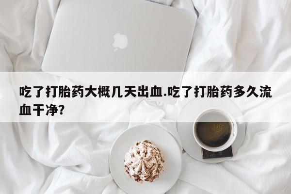 打胎药在线购买微信吃了打胎药大概几天出血.吃了打胎药多久流血干净？