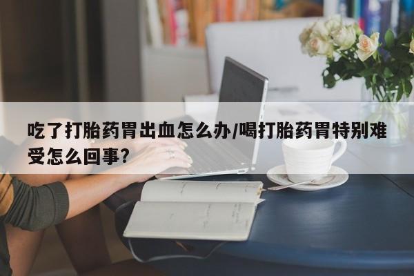 打胎药在线购买微信吃了打胎药胃出血怎么办/喝打胎药胃特别难受怎么回事?