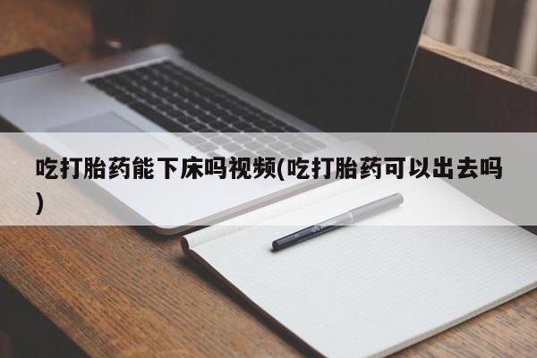 打胎药在线购买微信吃打胎药能下床吗视频(吃打胎药可以出去吗)