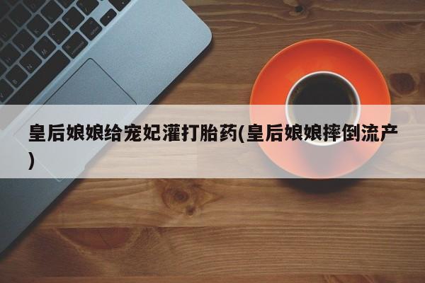 打胎药在线购买微信皇后娘娘给宠妃灌打胎药(皇后娘娘摔倒流产)