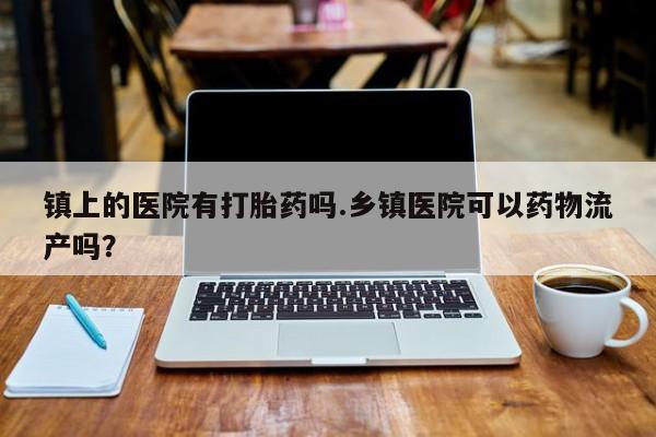 打胎药在线购买微信镇上的医院有打胎药吗.乡镇医院可以药物流产吗？