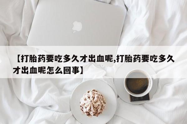 打胎药在线购买微信【打胎药要吃多久才出血呢,打胎药要吃多久才出血呢怎么回事】