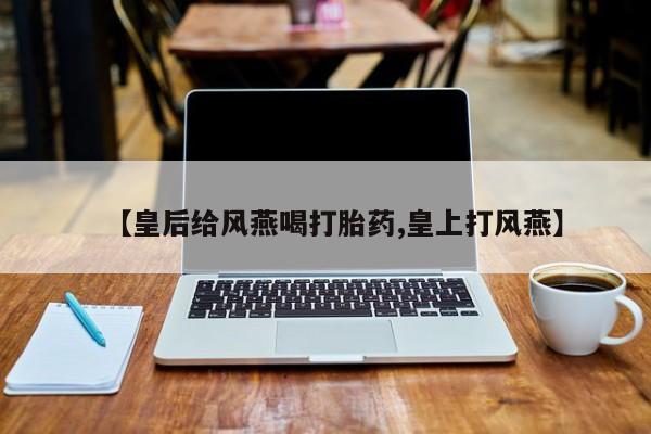 打胎药在线购买微信【皇后给风燕喝打胎药,皇上打风燕】