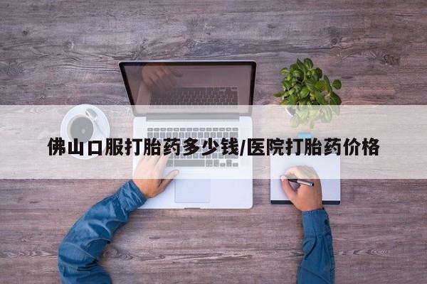 打胎药在线购买微信佛山口服打胎药多少钱/医院打胎药价格