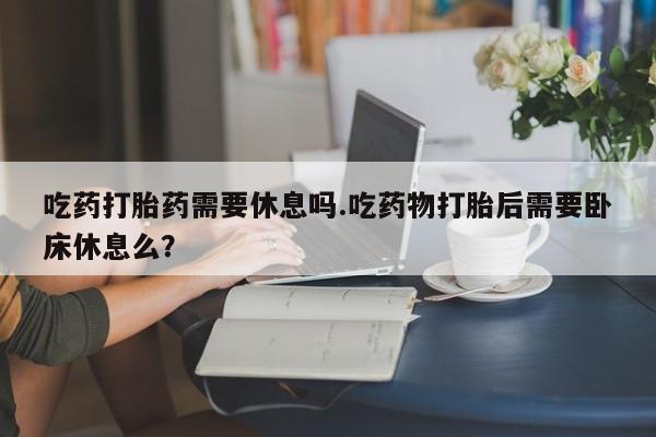 打胎药在线购买微信吃药打胎药需要休息吗.吃药物打胎后需要卧床休息么?