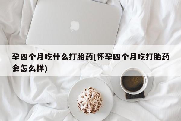 打胎药在线购买微信孕四个月吃什么打胎药(怀孕四个月吃打胎药会怎么样)