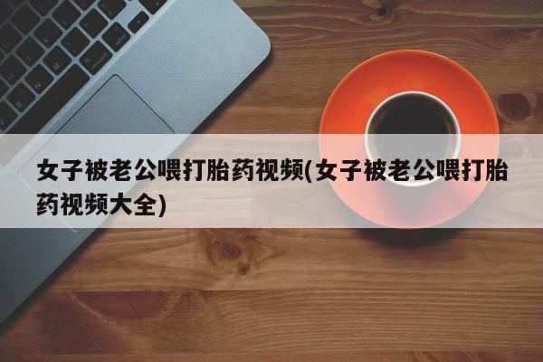 打胎药在线购买微信女子被老公喂打胎药视频(女子被老公喂打胎药视频大全)