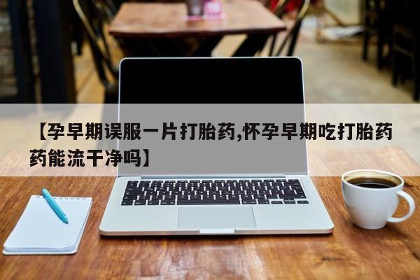 打胎药在线购买微信【孕早期误服一片打胎药,怀孕早期吃打胎药药能流干净吗】