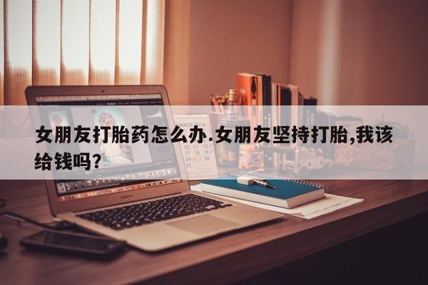 打胎药在线购买微信女朋友打胎药怎么办.女朋友坚持打胎,我该给钱吗？
