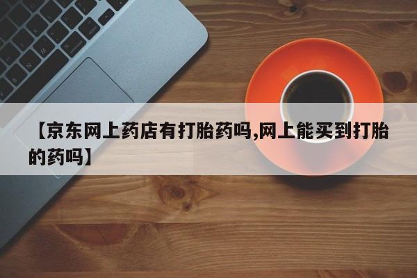 打胎药在线购买微信【京东网上药店有打胎药吗,网上能买到打胎的药吗】