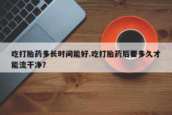 打胎药在线购买微信吃打胎药多长时间能好.吃打胎药后要多久才能流干净？