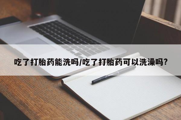 打胎药在线购买微信吃了打胎药能洗吗/吃了打胎药可以洗澡吗?