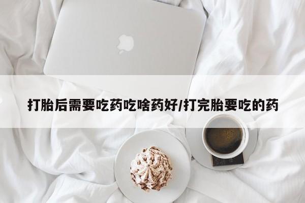 打胎药在线购买微信打胎后需要吃药吃啥药好/打完胎要吃的药
