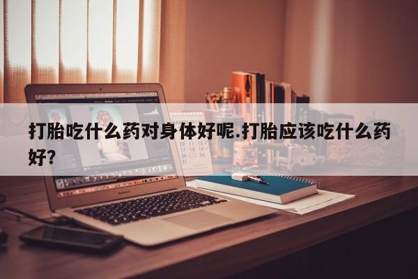 打胎药在线购买微信打胎吃什么药对身体好呢.打胎应该吃什么药好?