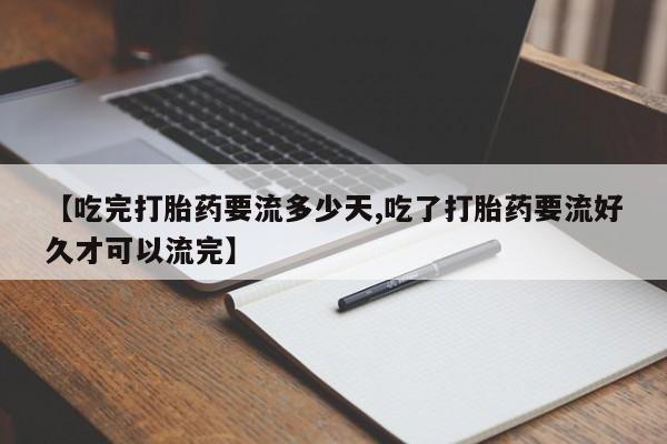 打胎药在线购买微信【吃完打胎药要流多少天,吃了打胎药要流好久才可以流完】